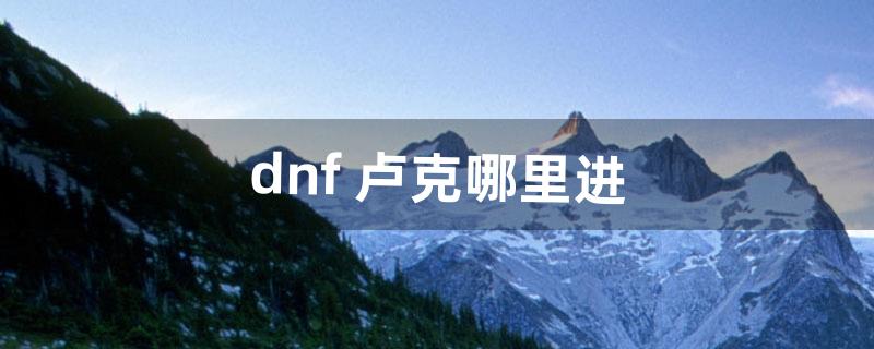 dnf 卢克哪里进（dnf卢克从哪进啊)